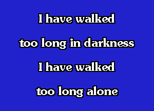 l have walked

too long in darkness

I have walked

too long alone
