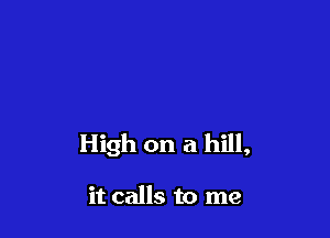 High on a hill,

it calls to me