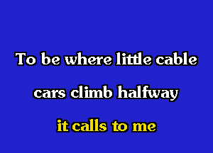 To be where little cable

cars climb halfway

it calls to me