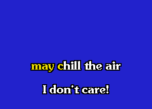 may chill the air

I don't care!