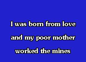 I was born from love

and my poor mother

worked 1he mines