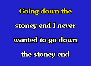 Going down the
stoney end I never
wanted to go down

the stoney end