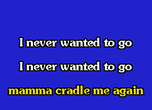 I never wanted to go
I never wanted to go

mamma cradle me again