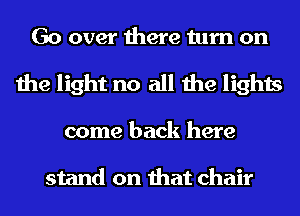 Go over there turn on
the light no all the lights
come back here

stand on that chair