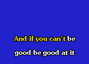 And if you can't be

good be good at it