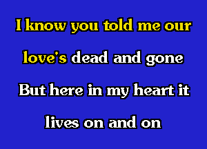 I know you told me our
love's dead and gone
But here in my heart it

lives on and on