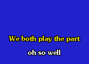 We both play the part

oh so well