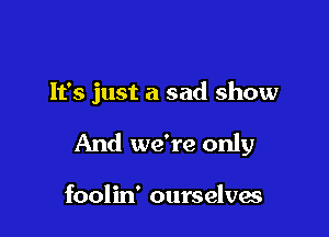 It's just a sad show

And we're only

foolin' ourselves