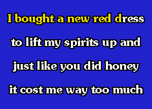 I bought a new red dress
to lift my spirits up and
just like you did honey

it cost me way too much
