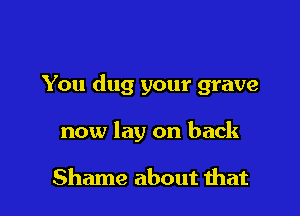You dug your grave

now lay on back

Shame about mat