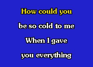 How could you

be so cold to me

When I gave

you every1hing