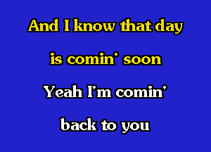 And I lmow that day

is comin' soon

Yeah I'm comin'

back to you