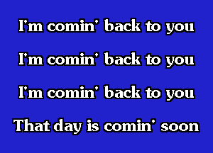 I'm comin' back to you
I'm comin' back to you
I'm comin' back to you

That day is comin' soon