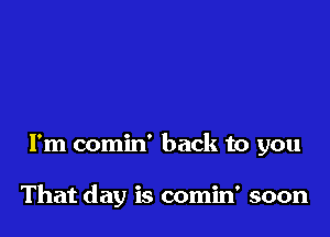 I'm comin' back to you

That day is comin' soon