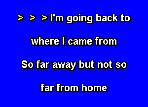 I'm going back to

where I came from
So far away but not so

far from home
