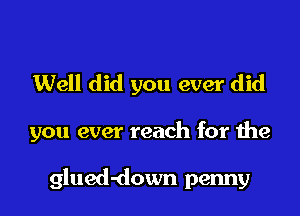 Well did you ever did

you ever reach for the

glued-down penny