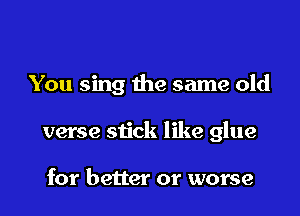You sing the same old

verse stick like glue

for better or worse