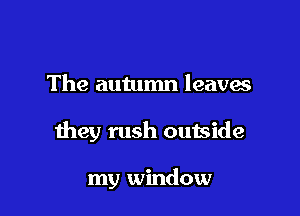 The autumn leaves

they rush outside

my window