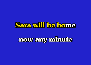 Sara will be home

now any minute