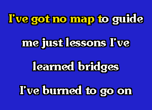 I've got no map to guide
me just lessons I've
learned bridges

I've burned to go on