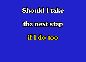 Should Make

the next step

if 1 do too