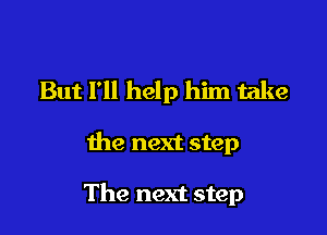 But I'll help him take

the next step

The next step