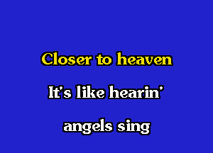 Closer to heaven

It's like hearin'

angels sing