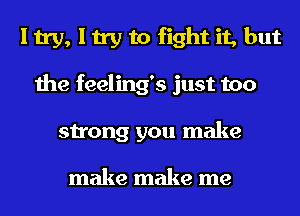 I try, I try to fight it, but
the feeling's just too
strong you make

make make me