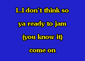l..l don't think so

ya ready to jam

(you know it)

come on