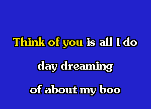 Think of you is all I do

day dreaming

of about my boo