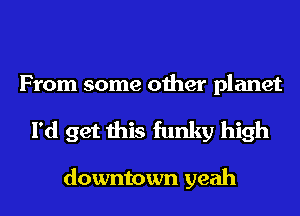From some other planet
I'd get this funky high

downtown yeah