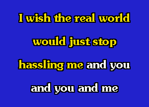 I wish the real world
would just stop
hassling me and you

and you and me