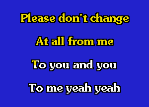 Please don't change

At all from me

To you and you

To me yeah yeah