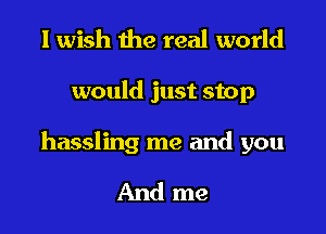 I wish the real world

would just stop

hassling me and you

And me