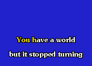 You have a world

but it stopped turning