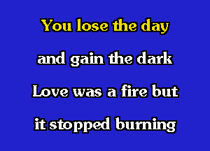 You lose the day
and gain the dark

Love was a fire but

it stopped burning l