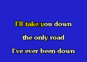 Fll take you down

the only road

I've ever been down