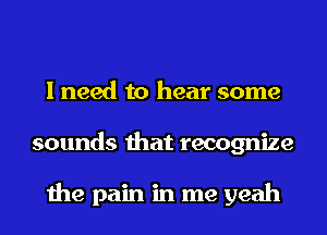 I need to hear some
sounds that recognize

the pain in me yeah