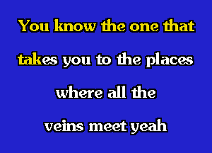 You know the one that

takes you to the places
where all the

veins meet yeah