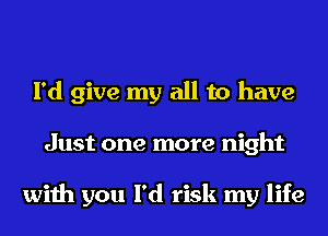 I'd give my all to have
Just one more night

with you I'd risk my life