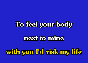 To feel your body

next to mine

wiih you I'd risk my life