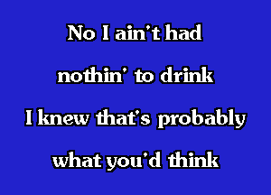 No I ain't had
nothin' to drink
I knew that's probably
what you'd think