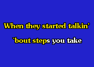 When they started talkin'

bout steps you take