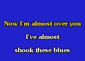 Now I'm almost over you

I've almost

shook these blues
