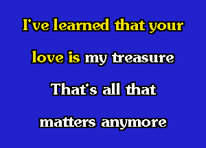 I've learned that your

love is my treasure

That's all that

matter S anymore I