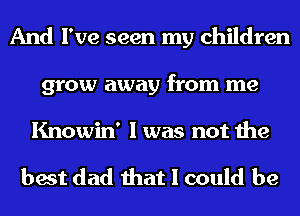 And I've seen my children
grow away from me

Knowin' I was not the

best dad that I could be