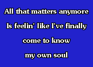 All that matters anymore
Is feelin' like I've finally
come to know

my own soul