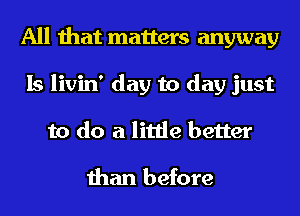 All that matters anyway
Is livin' day to day just
to do a little better

than before