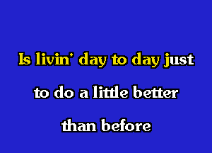 Is livin' day to day just

to do a litde better

than before