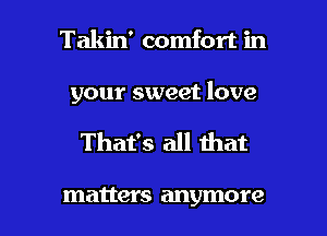 Takin' comfort in

your sweet love

That's all that

matter S anymore I